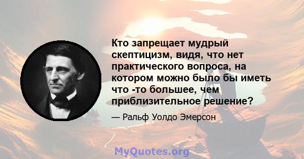 Кто запрещает мудрый скептицизм, видя, что нет практического вопроса, на котором можно было бы иметь что -то большее, чем приблизительное решение?