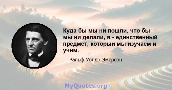 Куда бы мы ни пошли, что бы мы ни делали, я - единственный предмет, который мы изучаем и учим.