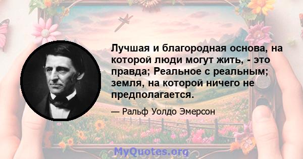 Лучшая и благородная основа, на которой люди могут жить, - это правда; Реальное с реальным; земля, на которой ничего не предполагается.