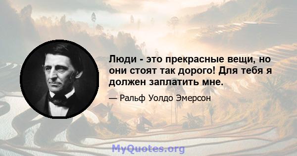 Люди - это прекрасные вещи, но они стоят так дорого! Для тебя я должен заплатить мне.