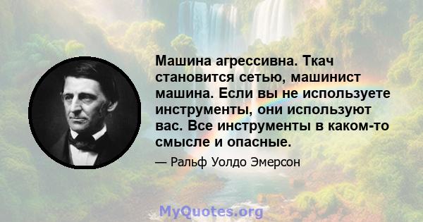 Машина агрессивна. Ткач становится сетью, машинист машина. Если вы не используете инструменты, они используют вас. Все инструменты в каком-то смысле и опасные.