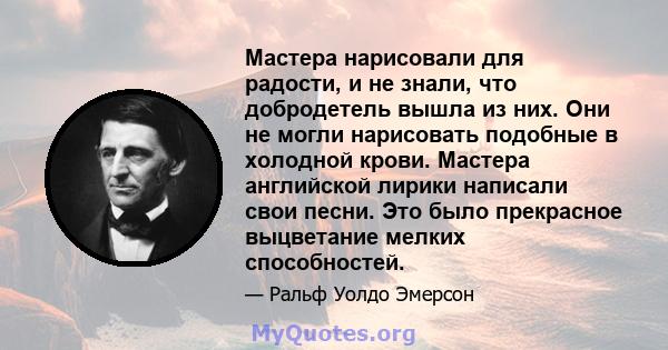 Мастера нарисовали для радости, и не знали, что добродетель вышла из них. Они не могли нарисовать подобные в холодной крови. Мастера английской лирики написали свои песни. Это было прекрасное выцветание мелких