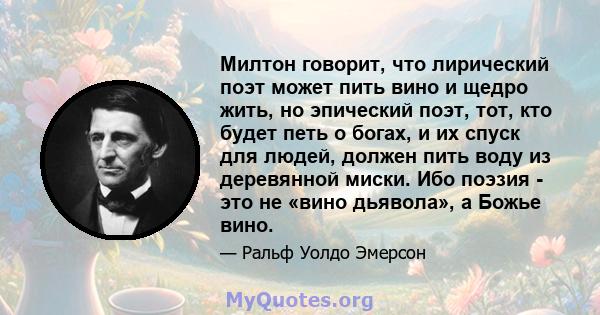 Милтон говорит, что лирический поэт может пить вино и щедро жить, но эпический поэт, тот, кто будет петь о богах, и их спуск для людей, должен пить воду из деревянной миски. Ибо поэзия - это не «вино дьявола», а Божье