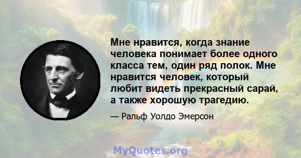 Мне нравится, когда знание человека понимает более одного класса тем, один ряд полок. Мне нравится человек, который любит видеть прекрасный сарай, а также хорошую трагедию.