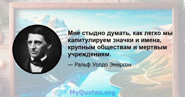 Мне стыдно думать, как легко мы капитулируем значки и имена, крупным обществам и мертвым учреждениям.