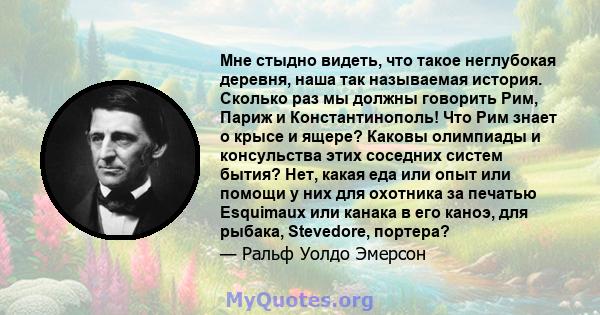 Мне стыдно видеть, что такое неглубокая деревня, наша так называемая история. Сколько раз мы должны говорить Рим, Париж и Константинополь! Что Рим знает о крысе и ящере? Каковы олимпиады и консульства этих соседних