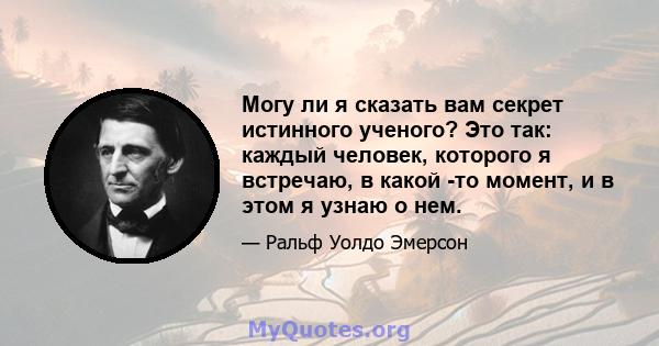 Могу ли я сказать вам секрет истинного ученого? Это так: каждый человек, которого я встречаю, в какой -то момент, и в этом я узнаю о нем.