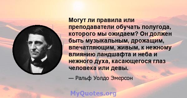 Могут ли правила или преподаватели обучать полугода, которого мы ожидаем? Он должен быть музыкальным, дрожащим, впечатляющим, живым, к нежному влиянию ландшафта и неба и нежного духа, касающегося глаз человека или девы.