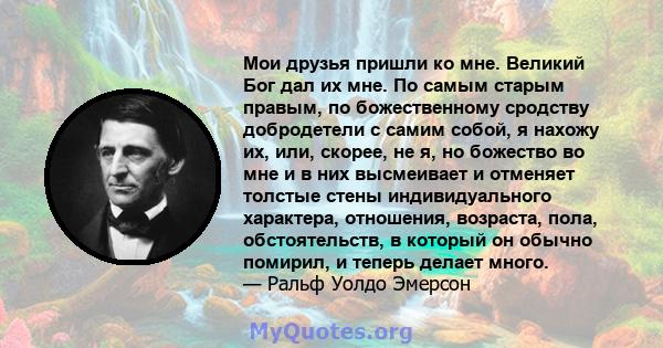 Мои друзья пришли ко мне. Великий Бог дал их мне. По самым старым правым, по божественному сродству добродетели с самим собой, я нахожу их, или, скорее, не я, но божество во мне и в них высмеивает и отменяет толстые