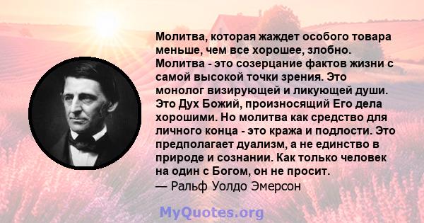 Молитва, которая жаждет особого товара меньше, чем все хорошее, злобно. Молитва - это созерцание фактов жизни с самой высокой точки зрения. Это монолог визирующей и ликующей души. Это Дух Божий, произносящий Его дела