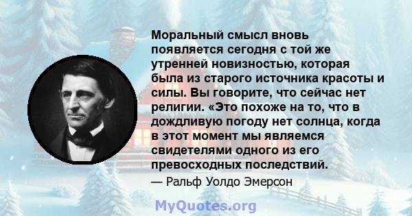 Моральный смысл вновь появляется сегодня с той же утренней новизностью, которая была из старого источника красоты и силы. Вы говорите, что сейчас нет религии. «Это похоже на то, что в дождливую погоду нет солнца, когда