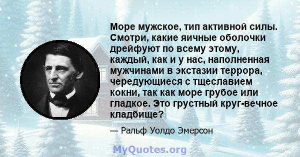 Море мужское, тип активной силы. Смотри, какие яичные оболочки дрейфуют по всему этому, каждый, как и у нас, наполненная мужчинами в экстазии террора, чередующиеся с тщеславием кокни, так как море грубое или гладкое.