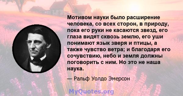 Мотивом науки было расширение человека, со всех сторон, в природу, пока его руки не касаются звезд, его глаза видят сквозь землю, его уши понимают язык зверя и птицы, а также чувство ветра; и благодаря его сочувствию,