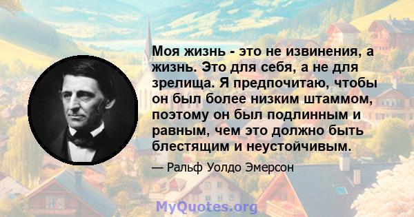 Моя жизнь - это не извинения, а жизнь. Это для себя, а не для зрелища. Я предпочитаю, чтобы он был более низким штаммом, поэтому он был подлинным и равным, чем это должно быть блестящим и неустойчивым.