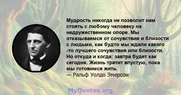 Мудрость никогда не позволит нам стоять с любому человеку на недружественном опоре. Мы отказываемся от сочувствия и близости с людьми, как будто мы ждали какого -то лучшего сочувствия или близости. Но откуда и когда: