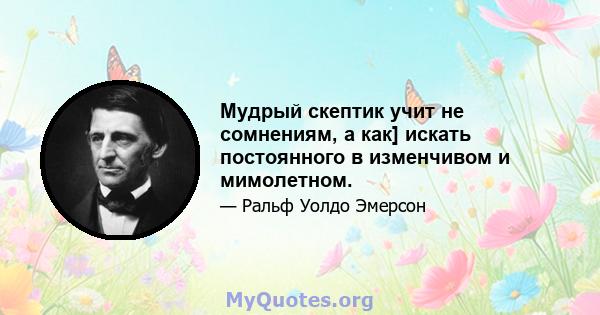 Мудрый скептик учит не сомнениям, а как] искать постоянного в изменчивом и мимолетном.