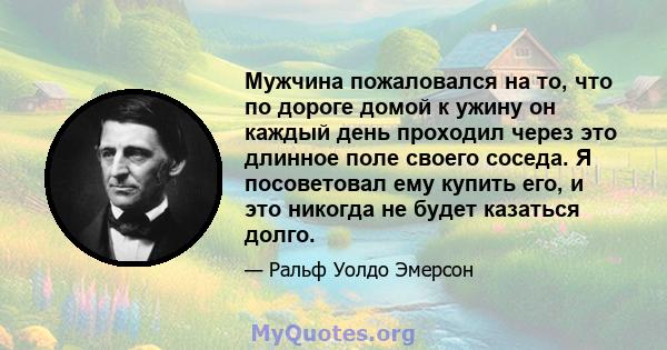 Мужчина пожаловался на то, что по дороге домой к ужину он каждый день проходил через это длинное поле своего соседа. Я посоветовал ему купить его, и это никогда не будет казаться долго.