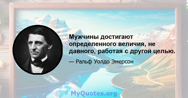 Мужчины достигают определенного величия, не давного, работая с другой целью.