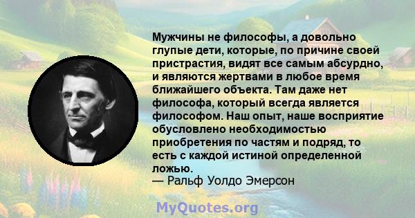 Мужчины не философы, а довольно глупые дети, которые, по причине своей пристрастия, видят все самым абсурдно, и являются жертвами в любое время ближайшего объекта. Там даже нет философа, который всегда является