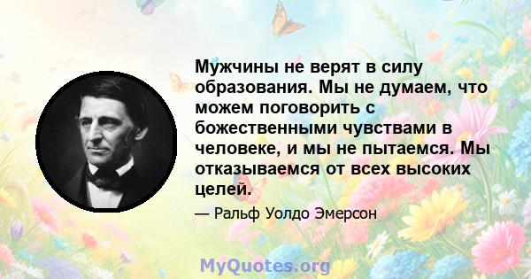 Мужчины не верят в силу образования. Мы не думаем, что можем поговорить с божественными чувствами в человеке, и мы не пытаемся. Мы отказываемся от всех высоких целей.