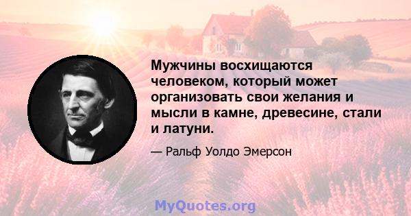 Мужчины восхищаются человеком, который может организовать свои желания и мысли в камне, древесине, стали и латуни.