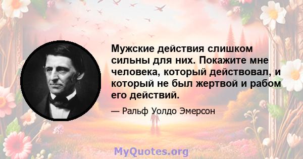 Мужские действия слишком сильны для них. Покажите мне человека, который действовал, и который не был жертвой и рабом его действий.