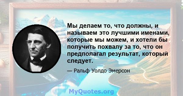 Мы делаем то, что должны, и называем это лучшими именами, которые мы можем, и хотели бы получить похвалу за то, что он предполагал результат, который следует.