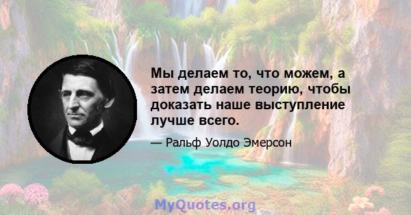 Мы делаем то, что можем, а затем делаем теорию, чтобы доказать наше выступление лучше всего.