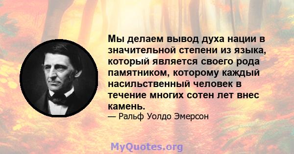 Мы делаем вывод духа нации в значительной степени из языка, который является своего рода памятником, которому каждый насильственный человек в течение многих сотен лет внес камень.