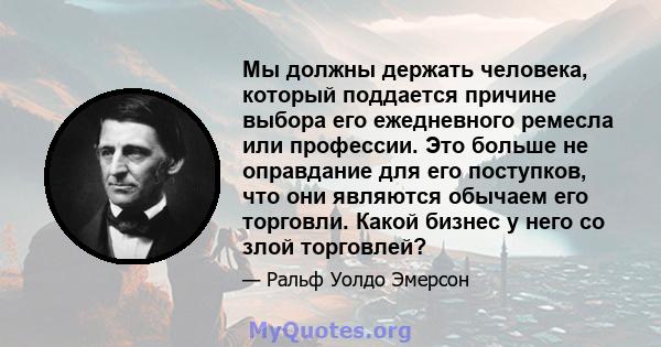 Мы должны держать человека, который поддается причине выбора его ежедневного ремесла или профессии. Это больше не оправдание для его поступков, что они являются обычаем его торговли. Какой бизнес у него со злой