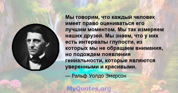 Мы говорим, что каждый человек имеет право оцениваться его лучшим моментом. Мы так измеряем наших друзей. Мы знаем, что у них есть интервалы глупости, из которых мы не обращаем внимания, но подождем появления