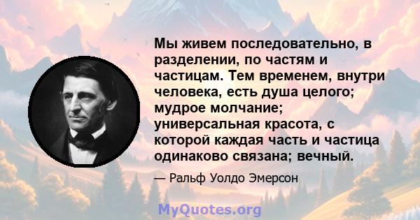 Мы живем последовательно, в разделении, по частям и частицам. Тем временем, внутри человека, есть душа целого; мудрое молчание; универсальная красота, с которой каждая часть и частица одинаково связана; вечный.