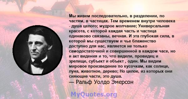 Мы живем последовательно, в разделении, по частям, в частицах. Тем временем внутри человека - душа целого; мудрое молчание; Универсальная красота, с которой каждая часть и частица одинаково связаны, вечная. И эта