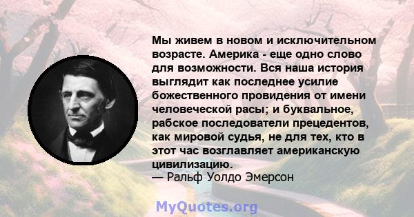 Мы живем в новом и исключительном возрасте. Америка - еще одно слово для возможности. Вся наша история выглядит как последнее усилие божественного провидения от имени человеческой расы; и буквальное, рабское