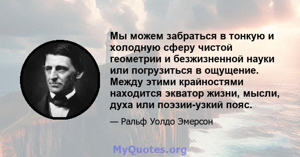 Мы можем забраться в тонкую и холодную сферу чистой геометрии и безжизненной науки или погрузиться в ощущение. Между этими крайностями находится экватор жизни, мысли, духа или поэзии-узкий пояс.