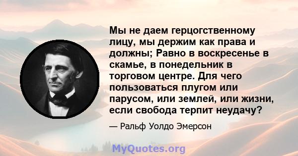 Мы не даем герцогственному лицу, мы держим как права и должны; Равно в воскресенье в скамье, в понедельник в торговом центре. Для чего пользоваться плугом или парусом, или землей, или жизни, если свобода терпит неудачу?