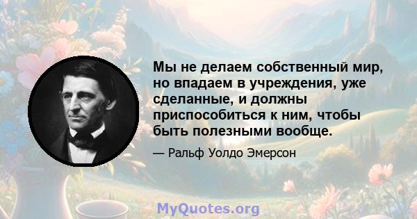 Мы не делаем собственный мир, но впадаем в учреждения, уже сделанные, и должны приспособиться к ним, чтобы быть полезными вообще.