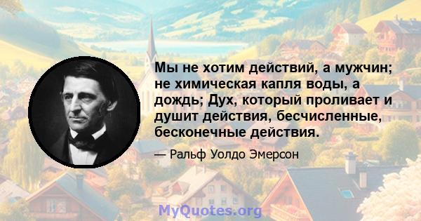 Мы не хотим действий, а мужчин; не химическая капля воды, а дождь; Дух, который проливает и душит действия, бесчисленные, бесконечные действия.