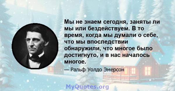 Мы не знаем сегодня, заняты ли мы или бездействуем. В то время, когда мы думали о себе, что мы впоследствии обнаружили, что многое было достигнуто, и в нас началось многое.