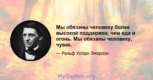 Мы обязаны человеку более высокой поддержки, чем еда и огонь. Мы обязаны человеку, чувак.