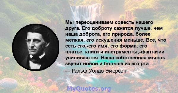 Мы переоцениваем совесть нашего друга. Его доброту кажется лучше, чем наша доброта, его природа, более мелкая, его искушения меньше. Все, что есть его,-его имя, его форма, его платье, книги и инструменты,-фантазии