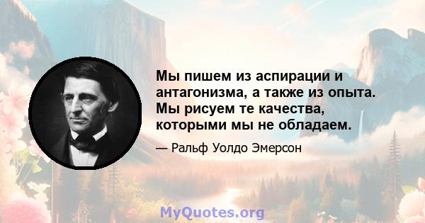 Мы пишем из аспирации и антагонизма, а также из опыта. Мы рисуем те качества, которыми мы не обладаем.