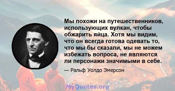 Мы похожи на путешественников, использующих вулкан, чтобы обжарить яйца. Хотя мы видим, что он всегда готова одевать то, что мы бы сказали, мы не можем избежать вопроса, не являются ли персонажи значимыми в себе.