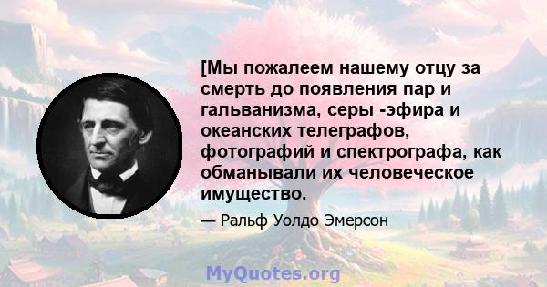 [Мы пожалеем нашему отцу за смерть до появления пар и гальванизма, серы -эфира и океанских телеграфов, фотографий и спектрографа, как обманывали их человеческое имущество.