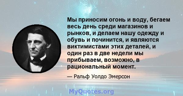 Мы приносим огонь и воду, бегаем весь день среди магазинов и рынков, и делаем нашу одежду и обувь и починится, и являются виктимистами этих деталей, и один раз в две недели мы прибываем, возможно, в рациональный момент.