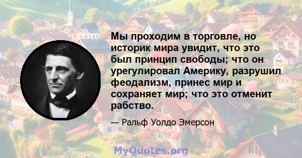 Мы проходим в торговле, но историк мира увидит, что это был принцип свободы; что он урегулировал Америку, разрушил феодализм, принес мир и сохраняет мир; что это отменит рабство.