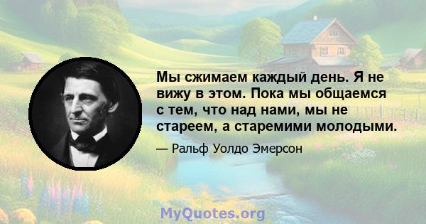 Мы сжимаем каждый день. Я не вижу в этом. Пока мы общаемся с тем, что над нами, мы не стареем, а старемими молодыми.