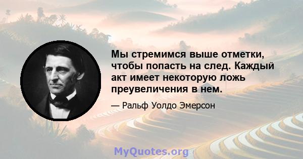 Мы стремимся выше отметки, чтобы попасть на след. Каждый акт имеет некоторую ложь преувеличения в нем.