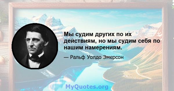 Мы судим других по их действиям, но мы судим себя по нашим намерениям.