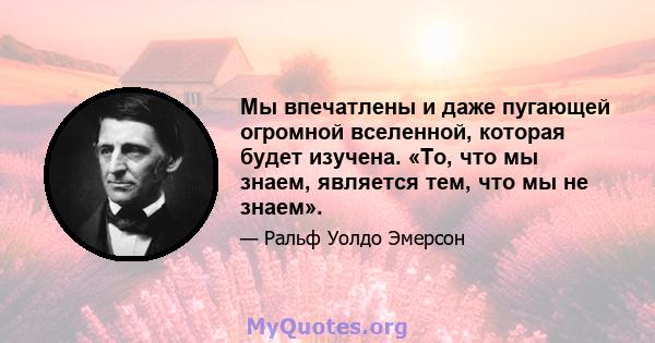 Мы впечатлены и даже пугающей огромной вселенной, которая будет изучена. «То, что мы знаем, является тем, что мы не знаем».